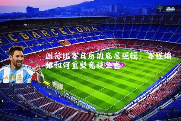 国际比赛日历的底层逻辑:赛程编排如何重塑竞技生态