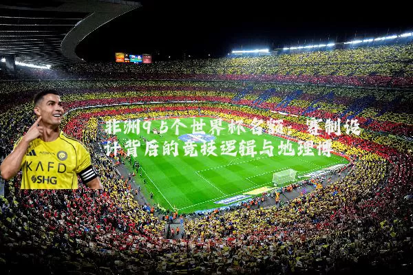 非洲9.5个世界杯名额:赛制设计背后的竞技逻辑与地理博弈